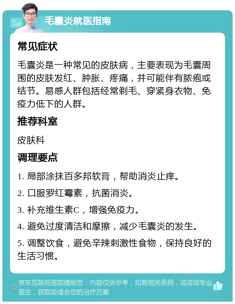 毛囊炎就医指南 常见症状 毛囊炎是一种常见的皮肤病，主要表现为毛囊周围的皮肤发红、肿胀、疼痛，并可能伴有脓疱或结节。易感人群包括经常剃毛、穿紧身衣物、免疫力低下的人群。 推荐科室 皮肤科 调理要点 1. 局部涂抹百多邦软膏，帮助消炎止痒。 2. 口服罗红霉素，抗菌消炎。 3. 补充维生素C，增强免疫力。 4. 避免过度清洁和摩擦，减少毛囊炎的发生。 5. 调整饮食，避免辛辣刺激性食物，保持良好的生活习惯。