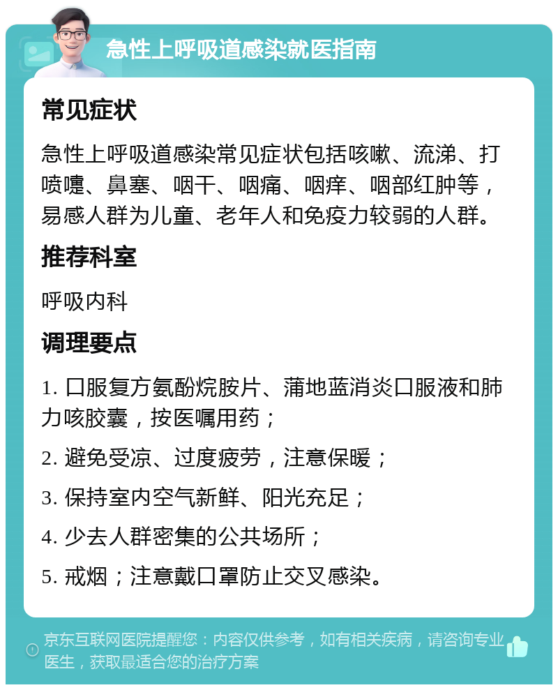 急性上呼吸道感染就医指南 常见症状 急性上呼吸道感染常见症状包括咳嗽、流涕、打喷嚏、鼻塞、咽干、咽痛、咽痒、咽部红肿等，易感人群为儿童、老年人和免疫力较弱的人群。 推荐科室 呼吸内科 调理要点 1. 口服复方氨酚烷胺片、蒲地蓝消炎口服液和肺力咳胶囊，按医嘱用药； 2. 避免受凉、过度疲劳，注意保暖； 3. 保持室内空气新鲜、阳光充足； 4. 少去人群密集的公共场所； 5. 戒烟；注意戴口罩防止交叉感染。