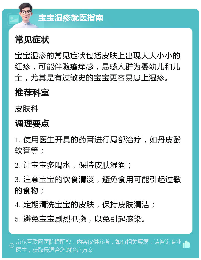 宝宝湿疹就医指南 常见症状 宝宝湿疹的常见症状包括皮肤上出现大大小小的红疹，可能伴随瘙痒感，易感人群为婴幼儿和儿童，尤其是有过敏史的宝宝更容易患上湿疹。 推荐科室 皮肤科 调理要点 1. 使用医生开具的药膏进行局部治疗，如丹皮酚软膏等； 2. 让宝宝多喝水，保持皮肤湿润； 3. 注意宝宝的饮食清淡，避免食用可能引起过敏的食物； 4. 定期清洗宝宝的皮肤，保持皮肤清洁； 5. 避免宝宝剧烈抓挠，以免引起感染。