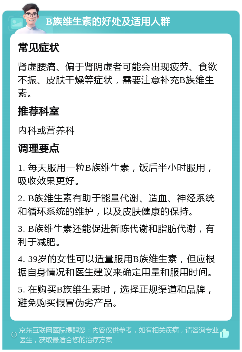 B族维生素的好处及适用人群 常见症状 肾虚腰痛、偏于肾阴虚者可能会出现疲劳、食欲不振、皮肤干燥等症状，需要注意补充B族维生素。 推荐科室 内科或营养科 调理要点 1. 每天服用一粒B族维生素，饭后半小时服用，吸收效果更好。 2. B族维生素有助于能量代谢、造血、神经系统和循环系统的维护，以及皮肤健康的保持。 3. B族维生素还能促进新陈代谢和脂肪代谢，有利于减肥。 4. 39岁的女性可以适量服用B族维生素，但应根据自身情况和医生建议来确定用量和服用时间。 5. 在购买B族维生素时，选择正规渠道和品牌，避免购买假冒伪劣产品。