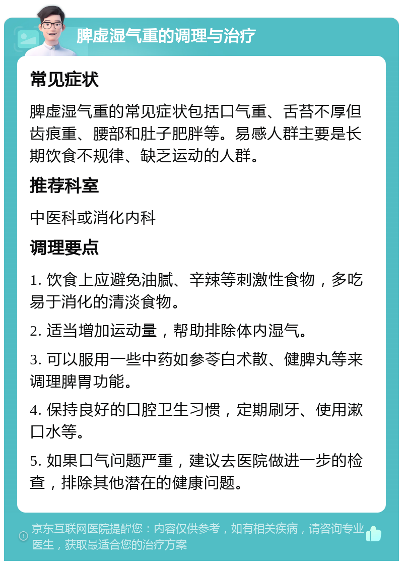 脾虚湿气重的调理与治疗 常见症状 脾虚湿气重的常见症状包括口气重、舌苔不厚但齿痕重、腰部和肚子肥胖等。易感人群主要是长期饮食不规律、缺乏运动的人群。 推荐科室 中医科或消化内科 调理要点 1. 饮食上应避免油腻、辛辣等刺激性食物，多吃易于消化的清淡食物。 2. 适当增加运动量，帮助排除体内湿气。 3. 可以服用一些中药如参苓白术散、健脾丸等来调理脾胃功能。 4. 保持良好的口腔卫生习惯，定期刷牙、使用漱口水等。 5. 如果口气问题严重，建议去医院做进一步的检查，排除其他潜在的健康问题。