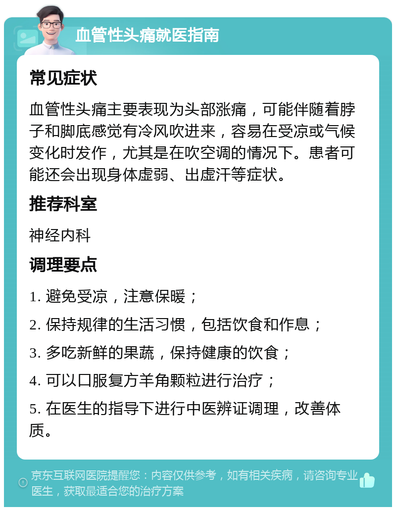 血管性头痛就医指南 常见症状 血管性头痛主要表现为头部涨痛，可能伴随着脖子和脚底感觉有冷风吹进来，容易在受凉或气候变化时发作，尤其是在吹空调的情况下。患者可能还会出现身体虚弱、出虚汗等症状。 推荐科室 神经内科 调理要点 1. 避免受凉，注意保暖； 2. 保持规律的生活习惯，包括饮食和作息； 3. 多吃新鲜的果蔬，保持健康的饮食； 4. 可以口服复方羊角颗粒进行治疗； 5. 在医生的指导下进行中医辨证调理，改善体质。