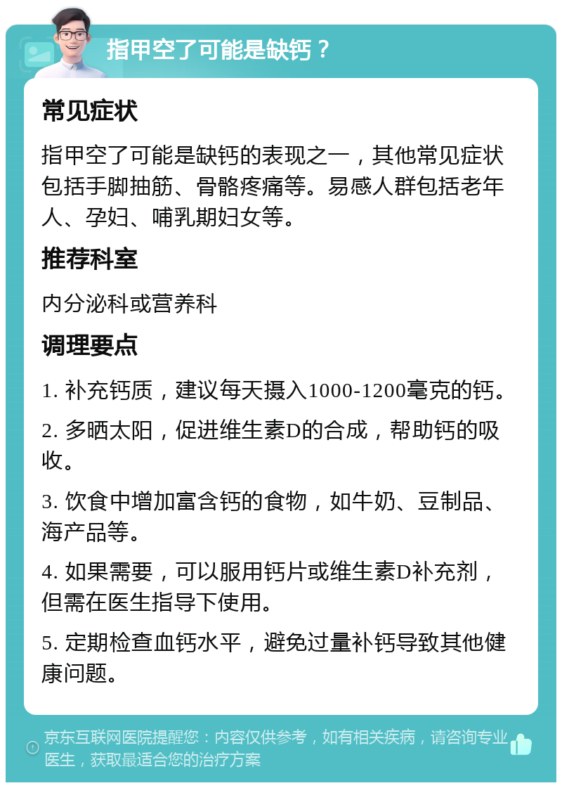 指甲空了可能是缺钙？ 常见症状 指甲空了可能是缺钙的表现之一，其他常见症状包括手脚抽筋、骨骼疼痛等。易感人群包括老年人、孕妇、哺乳期妇女等。 推荐科室 内分泌科或营养科 调理要点 1. 补充钙质，建议每天摄入1000-1200毫克的钙。 2. 多晒太阳，促进维生素D的合成，帮助钙的吸收。 3. 饮食中增加富含钙的食物，如牛奶、豆制品、海产品等。 4. 如果需要，可以服用钙片或维生素D补充剂，但需在医生指导下使用。 5. 定期检查血钙水平，避免过量补钙导致其他健康问题。