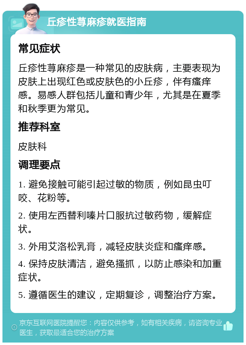 丘疹性荨麻疹就医指南 常见症状 丘疹性荨麻疹是一种常见的皮肤病，主要表现为皮肤上出现红色或皮肤色的小丘疹，伴有瘙痒感。易感人群包括儿童和青少年，尤其是在夏季和秋季更为常见。 推荐科室 皮肤科 调理要点 1. 避免接触可能引起过敏的物质，例如昆虫叮咬、花粉等。 2. 使用左西替利嗪片口服抗过敏药物，缓解症状。 3. 外用艾洛松乳膏，减轻皮肤炎症和瘙痒感。 4. 保持皮肤清洁，避免搔抓，以防止感染和加重症状。 5. 遵循医生的建议，定期复诊，调整治疗方案。