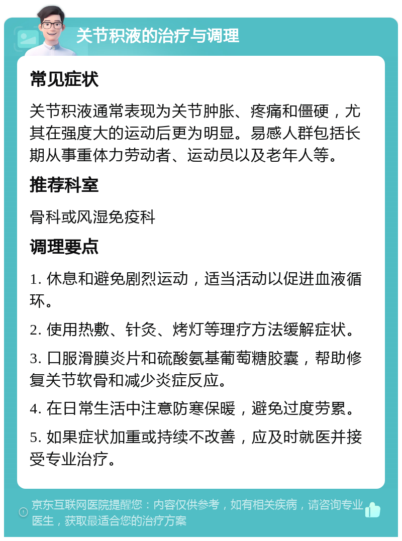 关节积液的治疗与调理 常见症状 关节积液通常表现为关节肿胀、疼痛和僵硬，尤其在强度大的运动后更为明显。易感人群包括长期从事重体力劳动者、运动员以及老年人等。 推荐科室 骨科或风湿免疫科 调理要点 1. 休息和避免剧烈运动，适当活动以促进血液循环。 2. 使用热敷、针灸、烤灯等理疗方法缓解症状。 3. 口服滑膜炎片和硫酸氨基葡萄糖胶囊，帮助修复关节软骨和减少炎症反应。 4. 在日常生活中注意防寒保暖，避免过度劳累。 5. 如果症状加重或持续不改善，应及时就医并接受专业治疗。