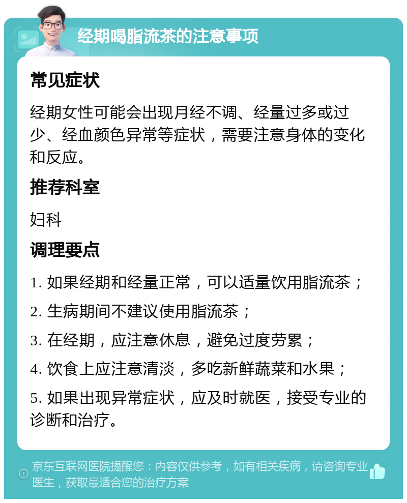 经期喝脂流茶的注意事项 常见症状 经期女性可能会出现月经不调、经量过多或过少、经血颜色异常等症状，需要注意身体的变化和反应。 推荐科室 妇科 调理要点 1. 如果经期和经量正常，可以适量饮用脂流茶； 2. 生病期间不建议使用脂流茶； 3. 在经期，应注意休息，避免过度劳累； 4. 饮食上应注意清淡，多吃新鲜蔬菜和水果； 5. 如果出现异常症状，应及时就医，接受专业的诊断和治疗。