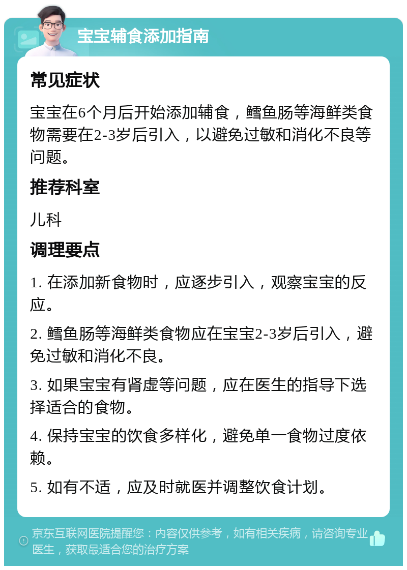 宝宝辅食添加指南 常见症状 宝宝在6个月后开始添加辅食，鳕鱼肠等海鲜类食物需要在2-3岁后引入，以避免过敏和消化不良等问题。 推荐科室 儿科 调理要点 1. 在添加新食物时，应逐步引入，观察宝宝的反应。 2. 鳕鱼肠等海鲜类食物应在宝宝2-3岁后引入，避免过敏和消化不良。 3. 如果宝宝有肾虚等问题，应在医生的指导下选择适合的食物。 4. 保持宝宝的饮食多样化，避免单一食物过度依赖。 5. 如有不适，应及时就医并调整饮食计划。