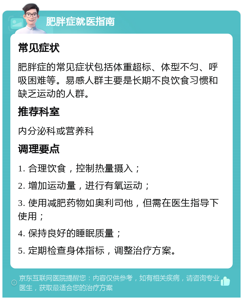 肥胖症就医指南 常见症状 肥胖症的常见症状包括体重超标、体型不匀、呼吸困难等。易感人群主要是长期不良饮食习惯和缺乏运动的人群。 推荐科室 内分泌科或营养科 调理要点 1. 合理饮食，控制热量摄入； 2. 增加运动量，进行有氧运动； 3. 使用减肥药物如奥利司他，但需在医生指导下使用； 4. 保持良好的睡眠质量； 5. 定期检查身体指标，调整治疗方案。