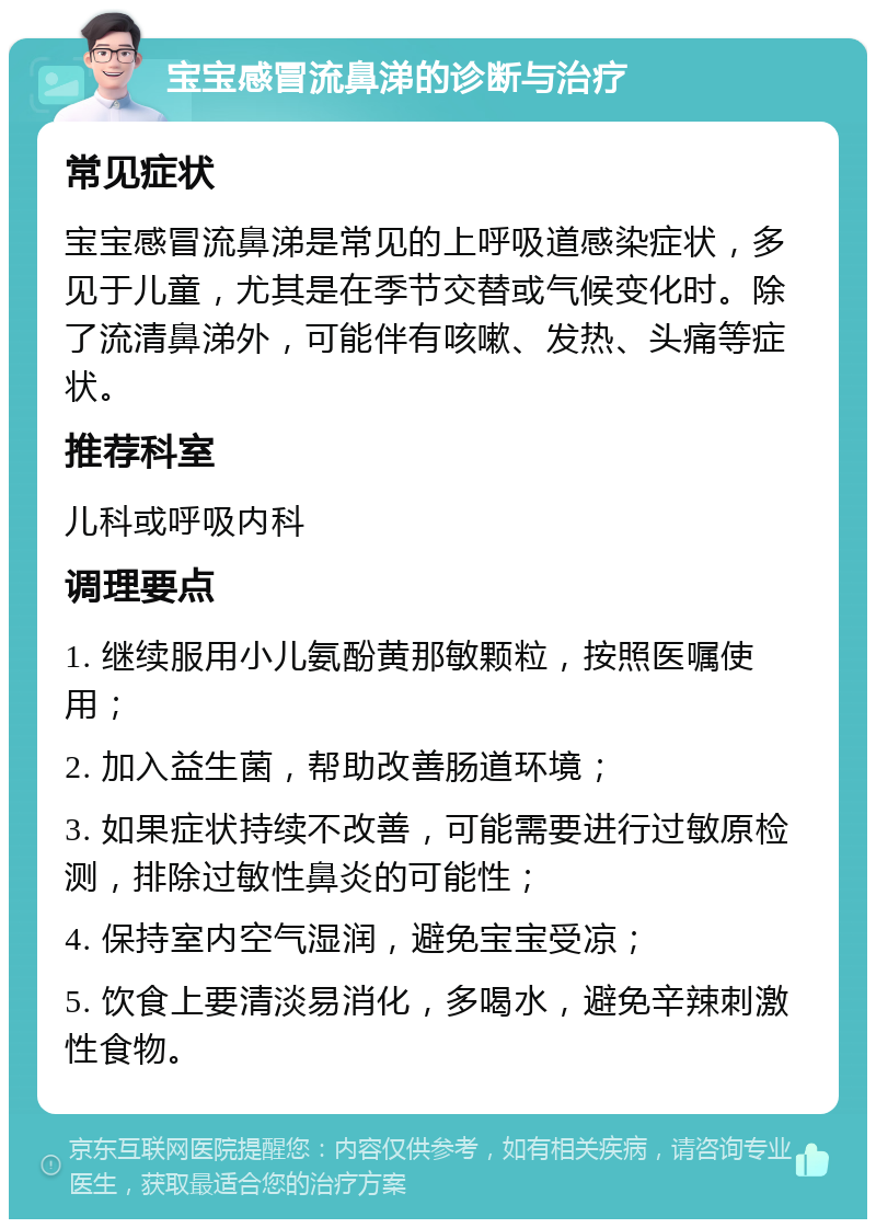 宝宝感冒流鼻涕的诊断与治疗 常见症状 宝宝感冒流鼻涕是常见的上呼吸道感染症状，多见于儿童，尤其是在季节交替或气候变化时。除了流清鼻涕外，可能伴有咳嗽、发热、头痛等症状。 推荐科室 儿科或呼吸内科 调理要点 1. 继续服用小儿氨酚黄那敏颗粒，按照医嘱使用； 2. 加入益生菌，帮助改善肠道环境； 3. 如果症状持续不改善，可能需要进行过敏原检测，排除过敏性鼻炎的可能性； 4. 保持室内空气湿润，避免宝宝受凉； 5. 饮食上要清淡易消化，多喝水，避免辛辣刺激性食物。