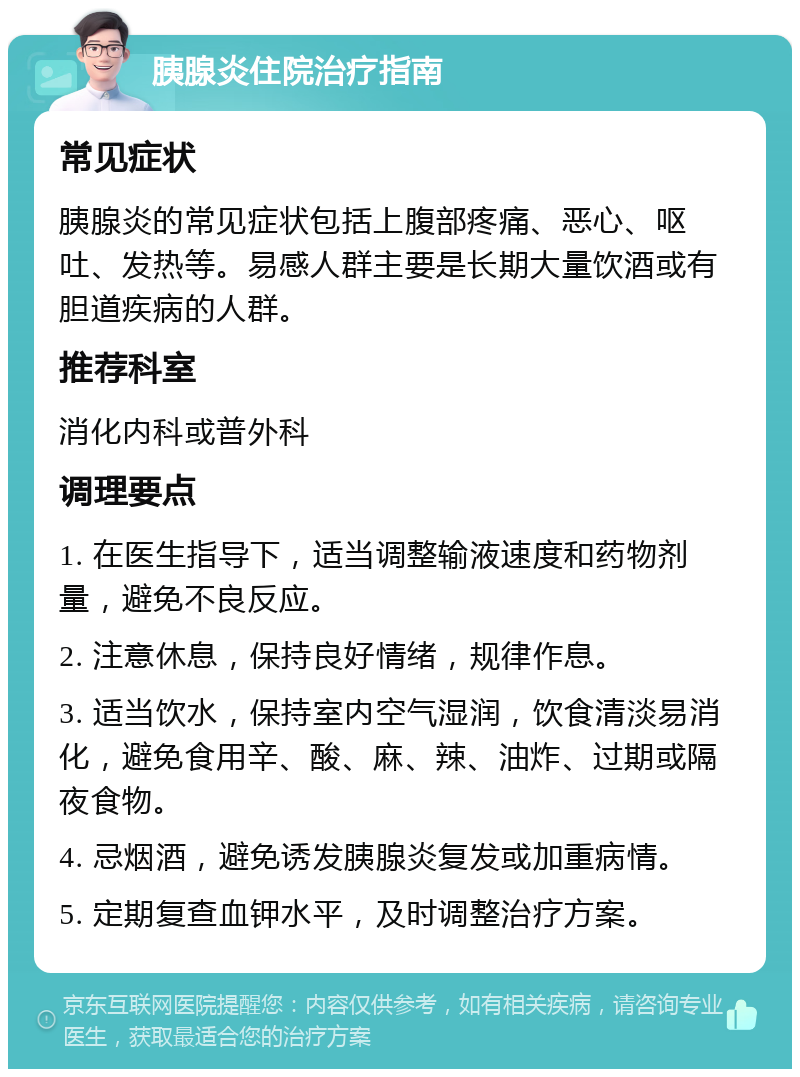 胰腺炎住院治疗指南 常见症状 胰腺炎的常见症状包括上腹部疼痛、恶心、呕吐、发热等。易感人群主要是长期大量饮酒或有胆道疾病的人群。 推荐科室 消化内科或普外科 调理要点 1. 在医生指导下，适当调整输液速度和药物剂量，避免不良反应。 2. 注意休息，保持良好情绪，规律作息。 3. 适当饮水，保持室内空气湿润，饮食清淡易消化，避免食用辛、酸、麻、辣、油炸、过期或隔夜食物。 4. 忌烟酒，避免诱发胰腺炎复发或加重病情。 5. 定期复查血钾水平，及时调整治疗方案。