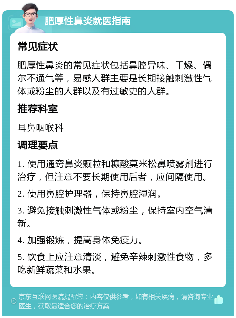 肥厚性鼻炎就医指南 常见症状 肥厚性鼻炎的常见症状包括鼻腔异味、干燥、偶尔不通气等，易感人群主要是长期接触刺激性气体或粉尘的人群以及有过敏史的人群。 推荐科室 耳鼻咽喉科 调理要点 1. 使用通窍鼻炎颗粒和糠酸莫米松鼻喷雾剂进行治疗，但注意不要长期使用后者，应间隔使用。 2. 使用鼻腔护理器，保持鼻腔湿润。 3. 避免接触刺激性气体或粉尘，保持室内空气清新。 4. 加强锻炼，提高身体免疫力。 5. 饮食上应注意清淡，避免辛辣刺激性食物，多吃新鲜蔬菜和水果。