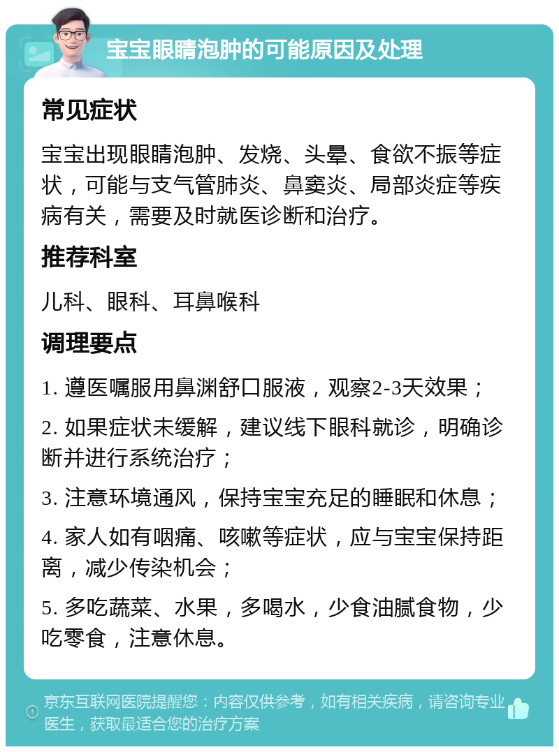 宝宝眼睛泡肿的可能原因及处理 常见症状 宝宝出现眼睛泡肿、发烧、头晕、食欲不振等症状，可能与支气管肺炎、鼻窦炎、局部炎症等疾病有关，需要及时就医诊断和治疗。 推荐科室 儿科、眼科、耳鼻喉科 调理要点 1. 遵医嘱服用鼻渊舒口服液，观察2-3天效果； 2. 如果症状未缓解，建议线下眼科就诊，明确诊断并进行系统治疗； 3. 注意环境通风，保持宝宝充足的睡眠和休息； 4. 家人如有咽痛、咳嗽等症状，应与宝宝保持距离，减少传染机会； 5. 多吃蔬菜、水果，多喝水，少食油腻食物，少吃零食，注意休息。