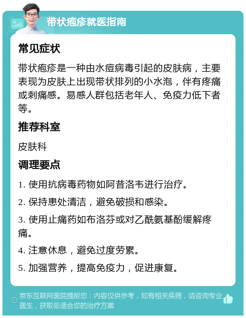 带状疱疹就医指南 常见症状 带状疱疹是一种由水痘病毒引起的皮肤病，主要表现为皮肤上出现带状排列的小水泡，伴有疼痛或刺痛感。易感人群包括老年人、免疫力低下者等。 推荐科室 皮肤科 调理要点 1. 使用抗病毒药物如阿昔洛韦进行治疗。 2. 保持患处清洁，避免破损和感染。 3. 使用止痛药如布洛芬或对乙酰氨基酚缓解疼痛。 4. 注意休息，避免过度劳累。 5. 加强营养，提高免疫力，促进康复。