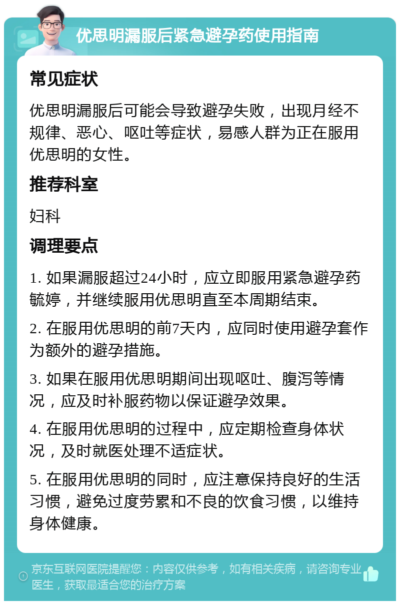 优思明漏服后紧急避孕药使用指南 常见症状 优思明漏服后可能会导致避孕失败，出现月经不规律、恶心、呕吐等症状，易感人群为正在服用优思明的女性。 推荐科室 妇科 调理要点 1. 如果漏服超过24小时，应立即服用紧急避孕药毓婷，并继续服用优思明直至本周期结束。 2. 在服用优思明的前7天内，应同时使用避孕套作为额外的避孕措施。 3. 如果在服用优思明期间出现呕吐、腹泻等情况，应及时补服药物以保证避孕效果。 4. 在服用优思明的过程中，应定期检查身体状况，及时就医处理不适症状。 5. 在服用优思明的同时，应注意保持良好的生活习惯，避免过度劳累和不良的饮食习惯，以维持身体健康。