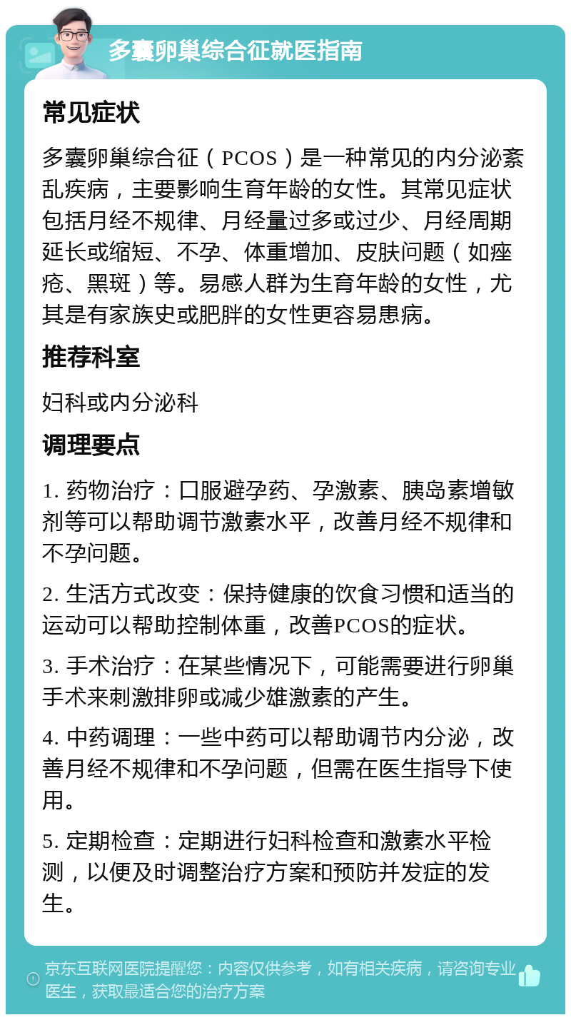 多囊卵巢综合征就医指南 常见症状 多囊卵巢综合征（PCOS）是一种常见的内分泌紊乱疾病，主要影响生育年龄的女性。其常见症状包括月经不规律、月经量过多或过少、月经周期延长或缩短、不孕、体重增加、皮肤问题（如痤疮、黑斑）等。易感人群为生育年龄的女性，尤其是有家族史或肥胖的女性更容易患病。 推荐科室 妇科或内分泌科 调理要点 1. 药物治疗：口服避孕药、孕激素、胰岛素增敏剂等可以帮助调节激素水平，改善月经不规律和不孕问题。 2. 生活方式改变：保持健康的饮食习惯和适当的运动可以帮助控制体重，改善PCOS的症状。 3. 手术治疗：在某些情况下，可能需要进行卵巢手术来刺激排卵或减少雄激素的产生。 4. 中药调理：一些中药可以帮助调节内分泌，改善月经不规律和不孕问题，但需在医生指导下使用。 5. 定期检查：定期进行妇科检查和激素水平检测，以便及时调整治疗方案和预防并发症的发生。