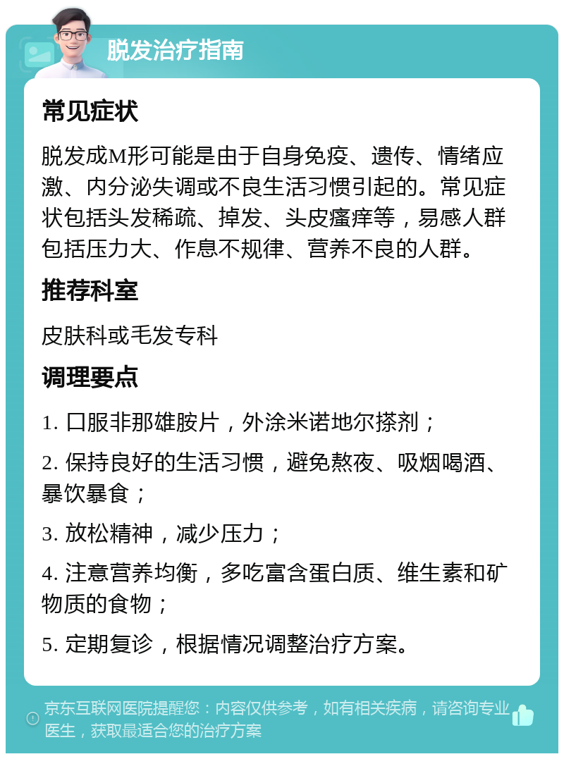 脱发治疗指南 常见症状 脱发成M形可能是由于自身免疫、遗传、情绪应激、内分泌失调或不良生活习惯引起的。常见症状包括头发稀疏、掉发、头皮瘙痒等，易感人群包括压力大、作息不规律、营养不良的人群。 推荐科室 皮肤科或毛发专科 调理要点 1. 口服非那雄胺片，外涂米诺地尔搽剂； 2. 保持良好的生活习惯，避免熬夜、吸烟喝酒、暴饮暴食； 3. 放松精神，减少压力； 4. 注意营养均衡，多吃富含蛋白质、维生素和矿物质的食物； 5. 定期复诊，根据情况调整治疗方案。