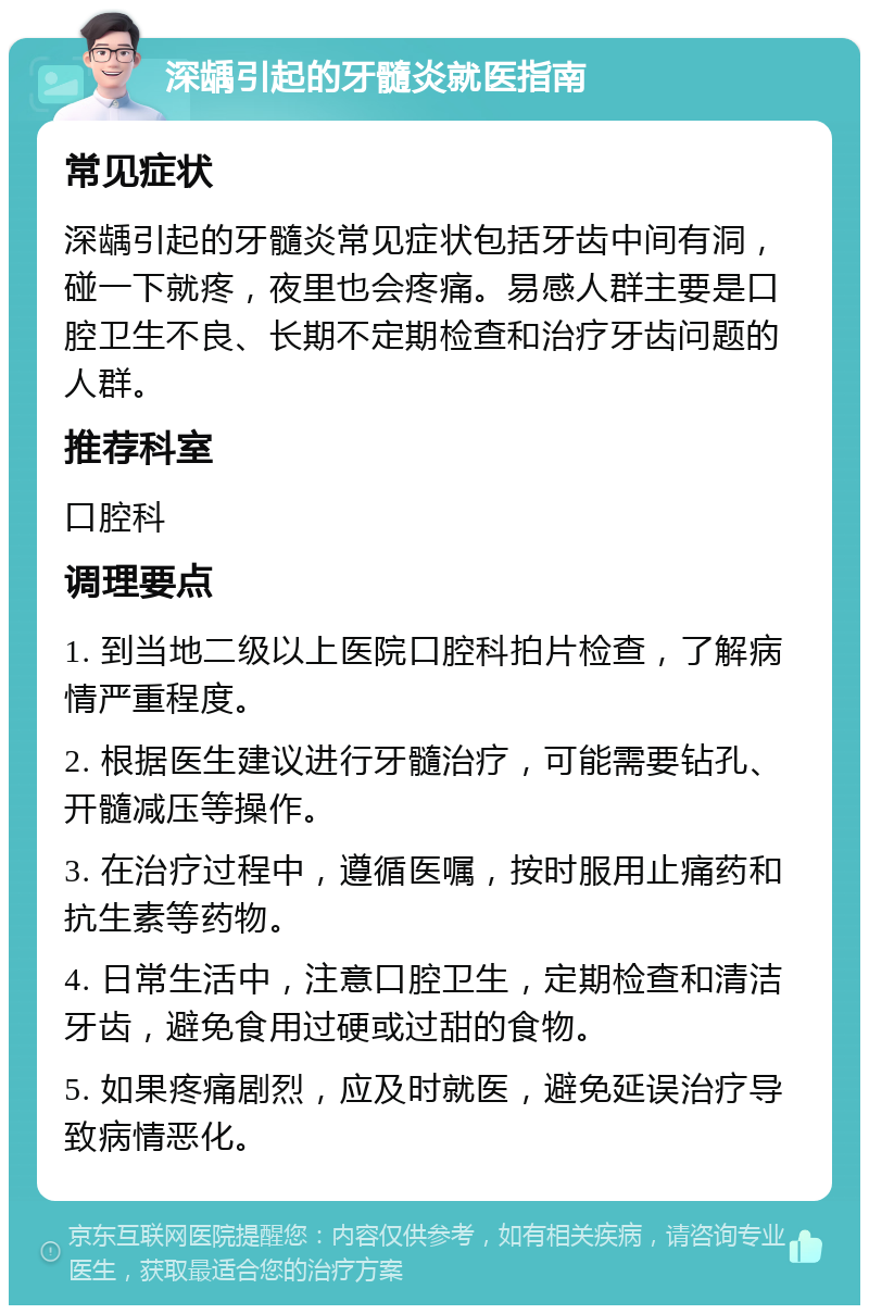 深龋引起的牙髓炎就医指南 常见症状 深龋引起的牙髓炎常见症状包括牙齿中间有洞，碰一下就疼，夜里也会疼痛。易感人群主要是口腔卫生不良、长期不定期检查和治疗牙齿问题的人群。 推荐科室 口腔科 调理要点 1. 到当地二级以上医院口腔科拍片检查，了解病情严重程度。 2. 根据医生建议进行牙髓治疗，可能需要钻孔、开髓减压等操作。 3. 在治疗过程中，遵循医嘱，按时服用止痛药和抗生素等药物。 4. 日常生活中，注意口腔卫生，定期检查和清洁牙齿，避免食用过硬或过甜的食物。 5. 如果疼痛剧烈，应及时就医，避免延误治疗导致病情恶化。