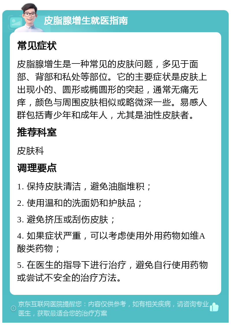 皮脂腺增生就医指南 常见症状 皮脂腺增生是一种常见的皮肤问题，多见于面部、背部和私处等部位。它的主要症状是皮肤上出现小的、圆形或椭圆形的突起，通常无痛无痒，颜色与周围皮肤相似或略微深一些。易感人群包括青少年和成年人，尤其是油性皮肤者。 推荐科室 皮肤科 调理要点 1. 保持皮肤清洁，避免油脂堆积； 2. 使用温和的洗面奶和护肤品； 3. 避免挤压或刮伤皮肤； 4. 如果症状严重，可以考虑使用外用药物如维A酸类药物； 5. 在医生的指导下进行治疗，避免自行使用药物或尝试不安全的治疗方法。