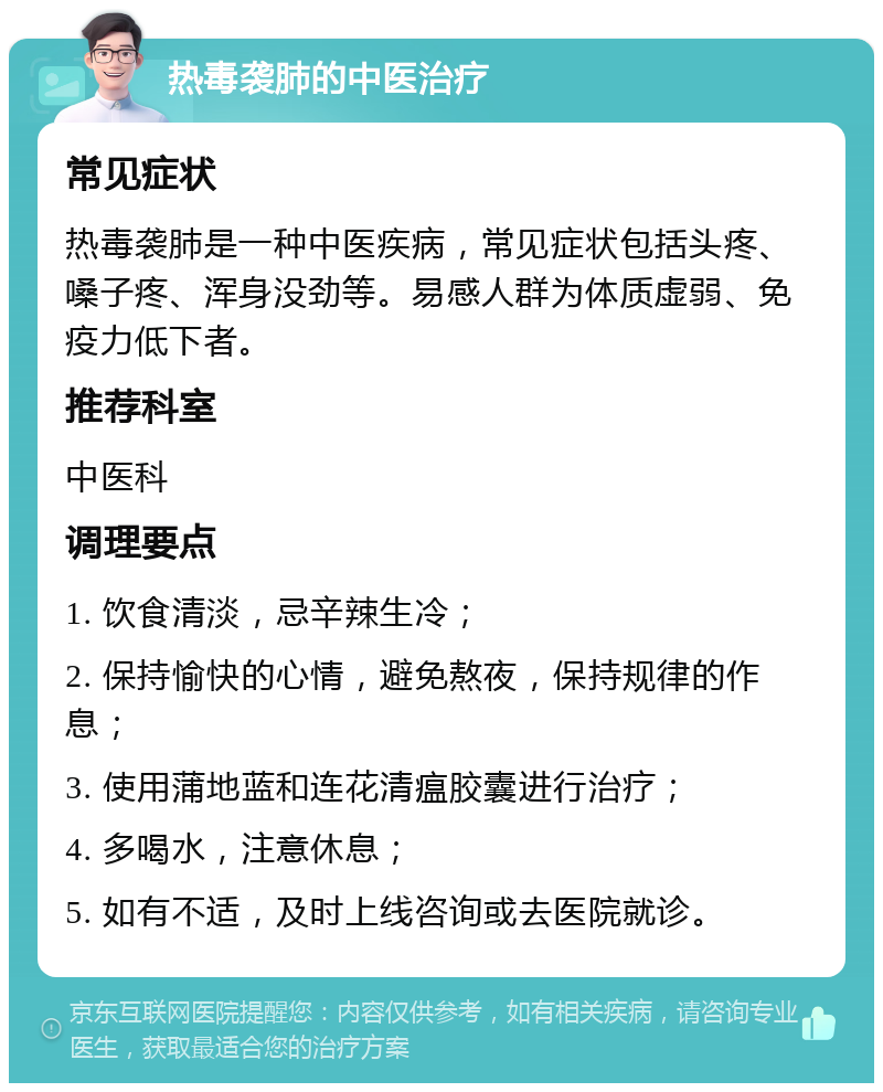 热毒袭肺的中医治疗 常见症状 热毒袭肺是一种中医疾病，常见症状包括头疼、嗓子疼、浑身没劲等。易感人群为体质虚弱、免疫力低下者。 推荐科室 中医科 调理要点 1. 饮食清淡，忌辛辣生冷； 2. 保持愉快的心情，避免熬夜，保持规律的作息； 3. 使用蒲地蓝和连花清瘟胶囊进行治疗； 4. 多喝水，注意休息； 5. 如有不适，及时上线咨询或去医院就诊。