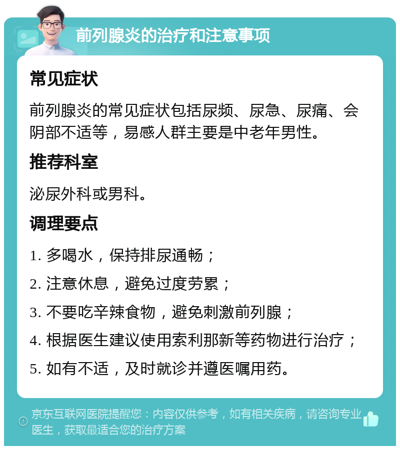 前列腺炎的治疗和注意事项 常见症状 前列腺炎的常见症状包括尿频、尿急、尿痛、会阴部不适等，易感人群主要是中老年男性。 推荐科室 泌尿外科或男科。 调理要点 1. 多喝水，保持排尿通畅； 2. 注意休息，避免过度劳累； 3. 不要吃辛辣食物，避免刺激前列腺； 4. 根据医生建议使用索利那新等药物进行治疗； 5. 如有不适，及时就诊并遵医嘱用药。