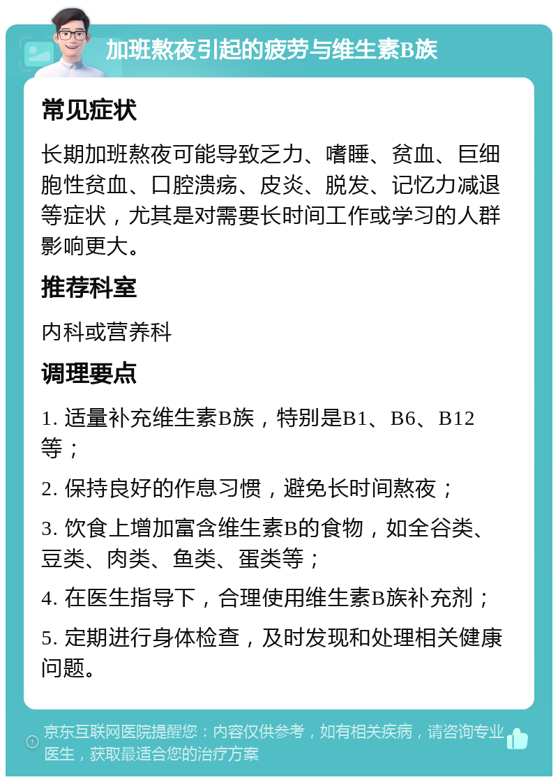 加班熬夜引起的疲劳与维生素B族 常见症状 长期加班熬夜可能导致乏力、嗜睡、贫血、巨细胞性贫血、口腔溃疡、皮炎、脱发、记忆力减退等症状，尤其是对需要长时间工作或学习的人群影响更大。 推荐科室 内科或营养科 调理要点 1. 适量补充维生素B族，特别是B1、B6、B12等； 2. 保持良好的作息习惯，避免长时间熬夜； 3. 饮食上增加富含维生素B的食物，如全谷类、豆类、肉类、鱼类、蛋类等； 4. 在医生指导下，合理使用维生素B族补充剂； 5. 定期进行身体检查，及时发现和处理相关健康问题。