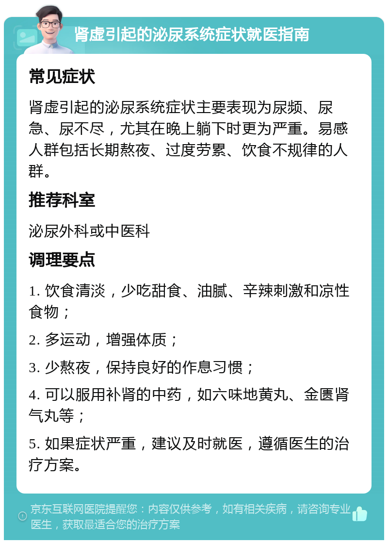 肾虚引起的泌尿系统症状就医指南 常见症状 肾虚引起的泌尿系统症状主要表现为尿频、尿急、尿不尽，尤其在晚上躺下时更为严重。易感人群包括长期熬夜、过度劳累、饮食不规律的人群。 推荐科室 泌尿外科或中医科 调理要点 1. 饮食清淡，少吃甜食、油腻、辛辣刺激和凉性食物； 2. 多运动，增强体质； 3. 少熬夜，保持良好的作息习惯； 4. 可以服用补肾的中药，如六味地黄丸、金匮肾气丸等； 5. 如果症状严重，建议及时就医，遵循医生的治疗方案。