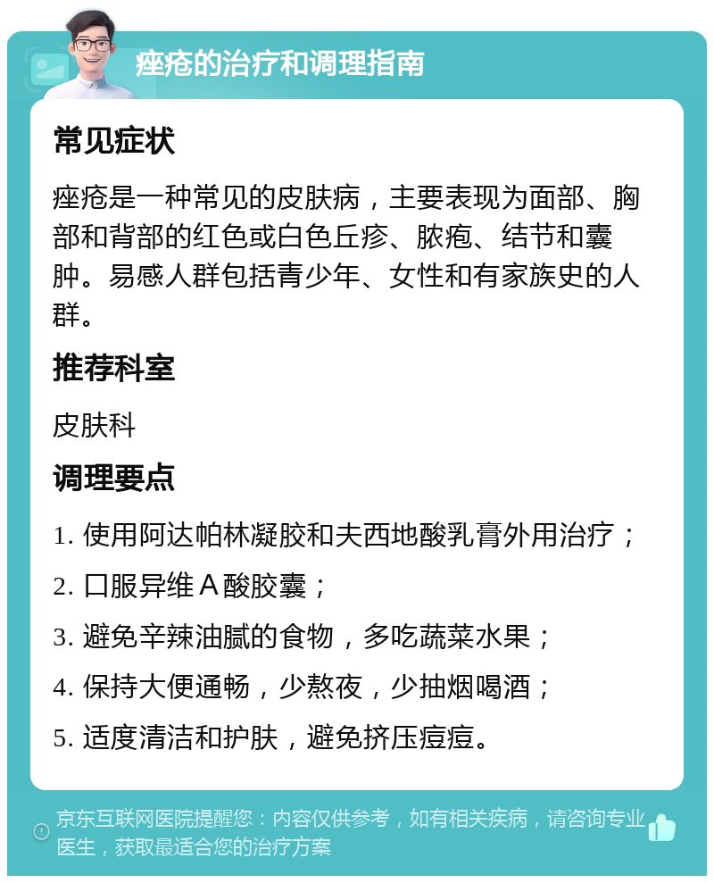 痤疮的治疗和调理指南 常见症状 痤疮是一种常见的皮肤病，主要表现为面部、胸部和背部的红色或白色丘疹、脓疱、结节和囊肿。易感人群包括青少年、女性和有家族史的人群。 推荐科室 皮肤科 调理要点 1. 使用阿达帕林凝胶和夫西地酸乳膏外用治疗； 2. 口服异维Ａ酸胶囊； 3. 避免辛辣油腻的食物，多吃蔬菜水果； 4. 保持大便通畅，少熬夜，少抽烟喝酒； 5. 适度清洁和护肤，避免挤压痘痘。