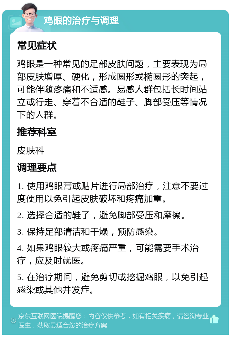 鸡眼的治疗与调理 常见症状 鸡眼是一种常见的足部皮肤问题，主要表现为局部皮肤增厚、硬化，形成圆形或椭圆形的突起，可能伴随疼痛和不适感。易感人群包括长时间站立或行走、穿着不合适的鞋子、脚部受压等情况下的人群。 推荐科室 皮肤科 调理要点 1. 使用鸡眼膏或贴片进行局部治疗，注意不要过度使用以免引起皮肤破坏和疼痛加重。 2. 选择合适的鞋子，避免脚部受压和摩擦。 3. 保持足部清洁和干燥，预防感染。 4. 如果鸡眼较大或疼痛严重，可能需要手术治疗，应及时就医。 5. 在治疗期间，避免剪切或挖掘鸡眼，以免引起感染或其他并发症。