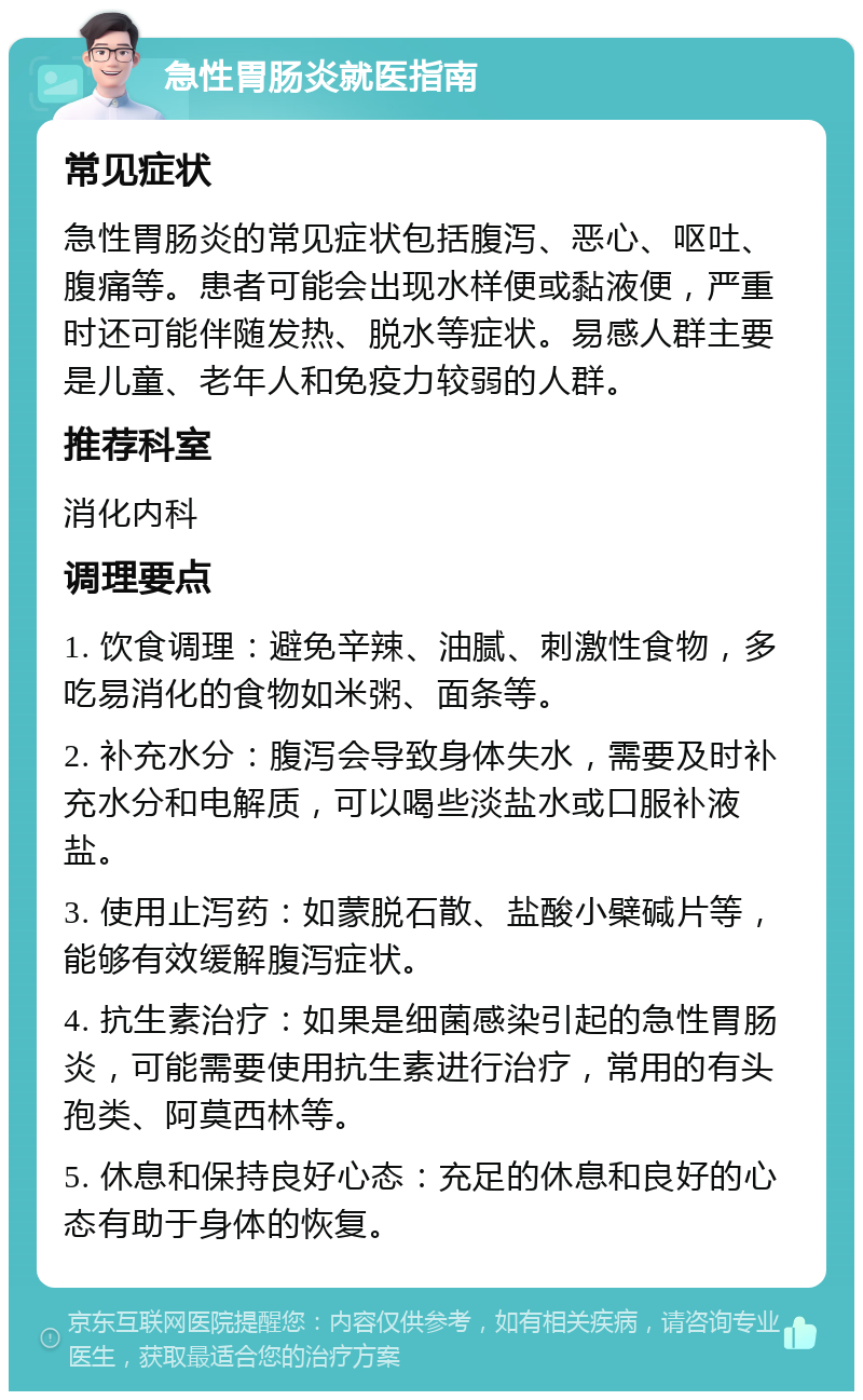 急性胃肠炎就医指南 常见症状 急性胃肠炎的常见症状包括腹泻、恶心、呕吐、腹痛等。患者可能会出现水样便或黏液便，严重时还可能伴随发热、脱水等症状。易感人群主要是儿童、老年人和免疫力较弱的人群。 推荐科室 消化内科 调理要点 1. 饮食调理：避免辛辣、油腻、刺激性食物，多吃易消化的食物如米粥、面条等。 2. 补充水分：腹泻会导致身体失水，需要及时补充水分和电解质，可以喝些淡盐水或口服补液盐。 3. 使用止泻药：如蒙脱石散、盐酸小檗碱片等，能够有效缓解腹泻症状。 4. 抗生素治疗：如果是细菌感染引起的急性胃肠炎，可能需要使用抗生素进行治疗，常用的有头孢类、阿莫西林等。 5. 休息和保持良好心态：充足的休息和良好的心态有助于身体的恢复。