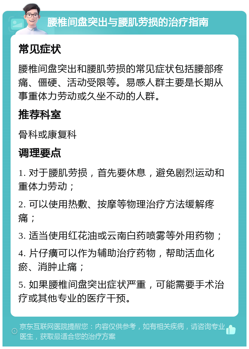 腰椎间盘突出与腰肌劳损的治疗指南 常见症状 腰椎间盘突出和腰肌劳损的常见症状包括腰部疼痛、僵硬、活动受限等。易感人群主要是长期从事重体力劳动或久坐不动的人群。 推荐科室 骨科或康复科 调理要点 1. 对于腰肌劳损，首先要休息，避免剧烈运动和重体力劳动； 2. 可以使用热敷、按摩等物理治疗方法缓解疼痛； 3. 适当使用红花油或云南白药喷雾等外用药物； 4. 片仔癀可以作为辅助治疗药物，帮助活血化瘀、消肿止痛； 5. 如果腰椎间盘突出症状严重，可能需要手术治疗或其他专业的医疗干预。