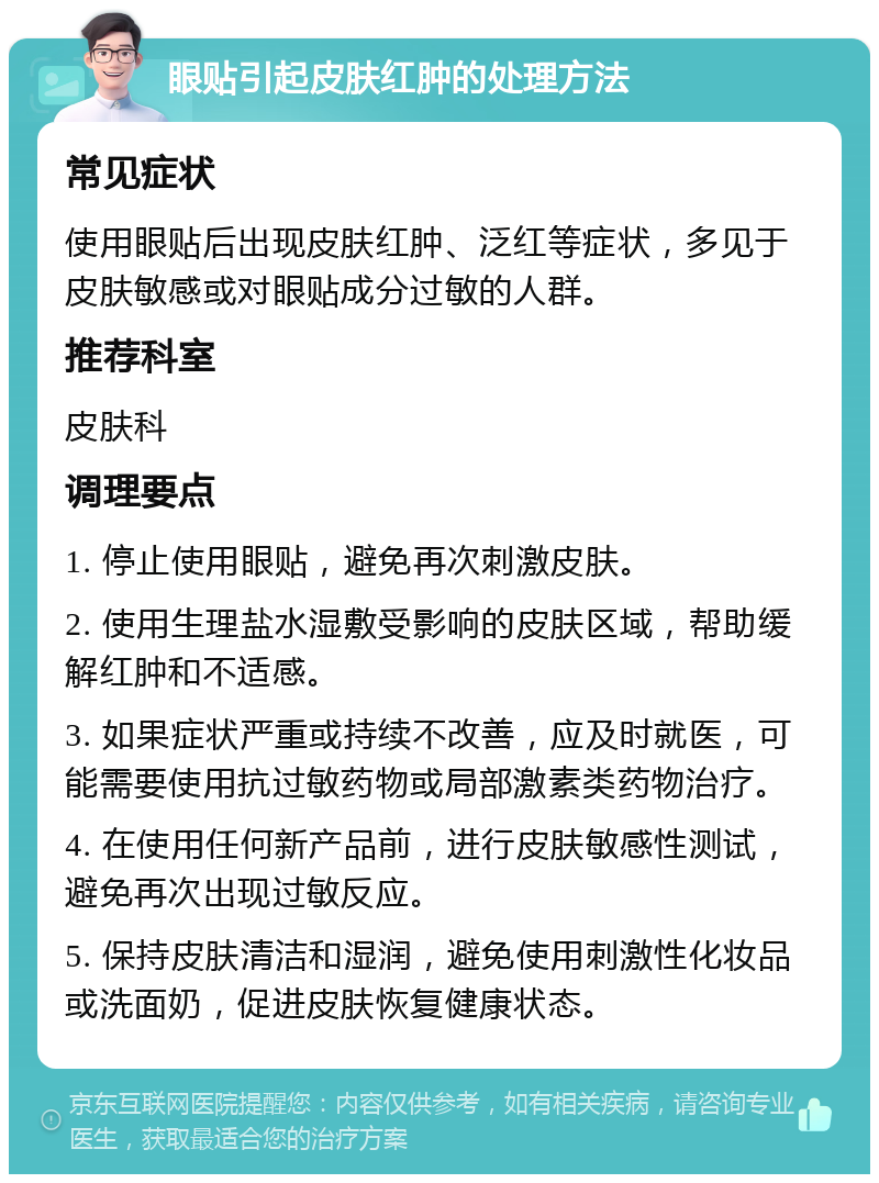 眼贴引起皮肤红肿的处理方法 常见症状 使用眼贴后出现皮肤红肿、泛红等症状，多见于皮肤敏感或对眼贴成分过敏的人群。 推荐科室 皮肤科 调理要点 1. 停止使用眼贴，避免再次刺激皮肤。 2. 使用生理盐水湿敷受影响的皮肤区域，帮助缓解红肿和不适感。 3. 如果症状严重或持续不改善，应及时就医，可能需要使用抗过敏药物或局部激素类药物治疗。 4. 在使用任何新产品前，进行皮肤敏感性测试，避免再次出现过敏反应。 5. 保持皮肤清洁和湿润，避免使用刺激性化妆品或洗面奶，促进皮肤恢复健康状态。