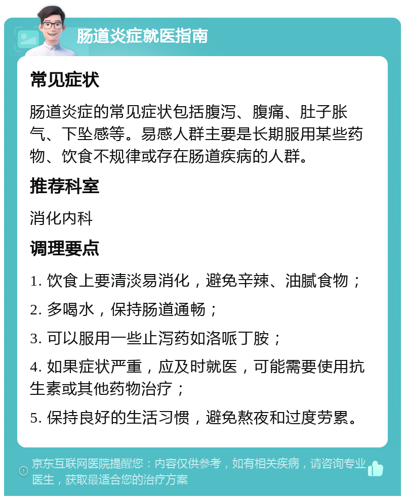 肠道炎症就医指南 常见症状 肠道炎症的常见症状包括腹泻、腹痛、肚子胀气、下坠感等。易感人群主要是长期服用某些药物、饮食不规律或存在肠道疾病的人群。 推荐科室 消化内科 调理要点 1. 饮食上要清淡易消化，避免辛辣、油腻食物； 2. 多喝水，保持肠道通畅； 3. 可以服用一些止泻药如洛哌丁胺； 4. 如果症状严重，应及时就医，可能需要使用抗生素或其他药物治疗； 5. 保持良好的生活习惯，避免熬夜和过度劳累。