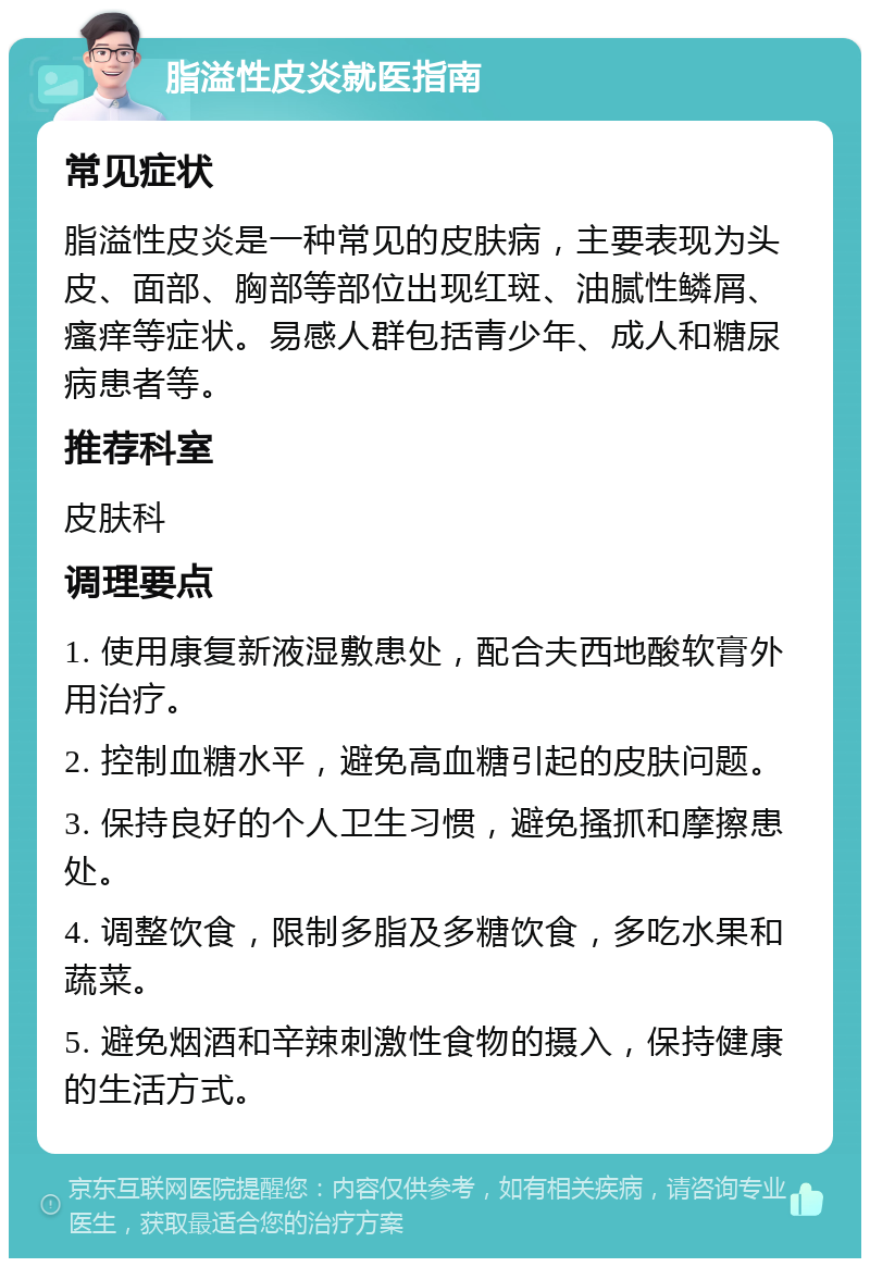 脂溢性皮炎就医指南 常见症状 脂溢性皮炎是一种常见的皮肤病，主要表现为头皮、面部、胸部等部位出现红斑、油腻性鳞屑、瘙痒等症状。易感人群包括青少年、成人和糖尿病患者等。 推荐科室 皮肤科 调理要点 1. 使用康复新液湿敷患处，配合夫西地酸软膏外用治疗。 2. 控制血糖水平，避免高血糖引起的皮肤问题。 3. 保持良好的个人卫生习惯，避免搔抓和摩擦患处。 4. 调整饮食，限制多脂及多糖饮食，多吃水果和蔬菜。 5. 避免烟酒和辛辣刺激性食物的摄入，保持健康的生活方式。