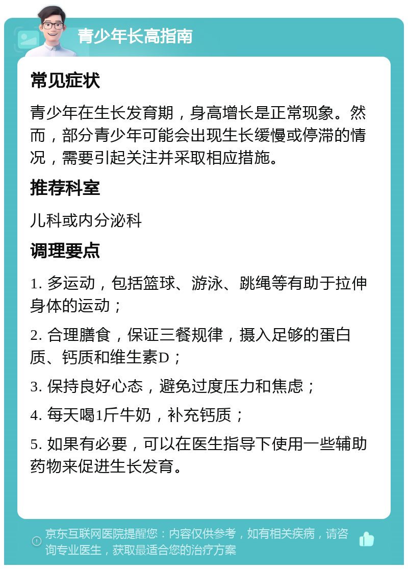 青少年长高指南 常见症状 青少年在生长发育期，身高增长是正常现象。然而，部分青少年可能会出现生长缓慢或停滞的情况，需要引起关注并采取相应措施。 推荐科室 儿科或内分泌科 调理要点 1. 多运动，包括篮球、游泳、跳绳等有助于拉伸身体的运动； 2. 合理膳食，保证三餐规律，摄入足够的蛋白质、钙质和维生素D； 3. 保持良好心态，避免过度压力和焦虑； 4. 每天喝1斤牛奶，补充钙质； 5. 如果有必要，可以在医生指导下使用一些辅助药物来促进生长发育。