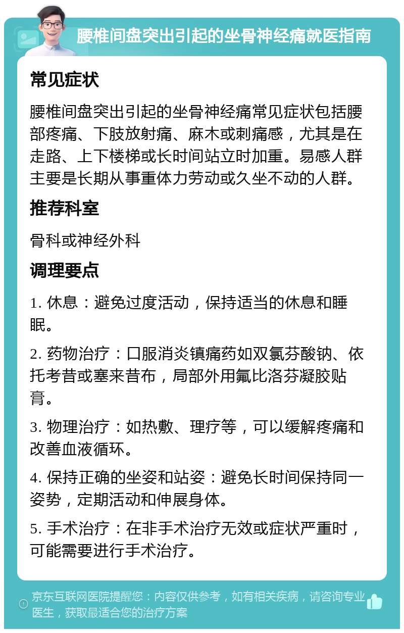 腰椎间盘突出引起的坐骨神经痛就医指南 常见症状 腰椎间盘突出引起的坐骨神经痛常见症状包括腰部疼痛、下肢放射痛、麻木或刺痛感，尤其是在走路、上下楼梯或长时间站立时加重。易感人群主要是长期从事重体力劳动或久坐不动的人群。 推荐科室 骨科或神经外科 调理要点 1. 休息：避免过度活动，保持适当的休息和睡眠。 2. 药物治疗：口服消炎镇痛药如双氯芬酸钠、依托考昔或塞来昔布，局部外用氟比洛芬凝胶贴膏。 3. 物理治疗：如热敷、理疗等，可以缓解疼痛和改善血液循环。 4. 保持正确的坐姿和站姿：避免长时间保持同一姿势，定期活动和伸展身体。 5. 手术治疗：在非手术治疗无效或症状严重时，可能需要进行手术治疗。