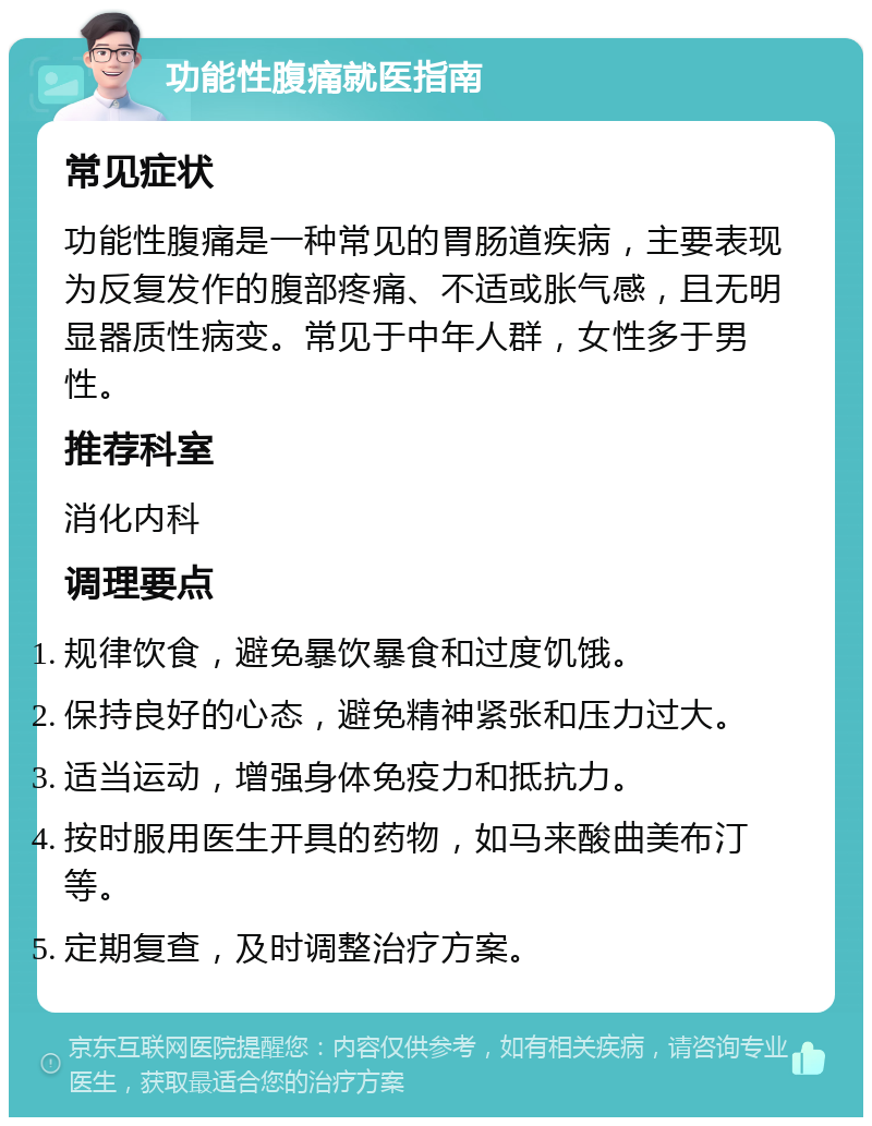 功能性腹痛就医指南 常见症状 功能性腹痛是一种常见的胃肠道疾病，主要表现为反复发作的腹部疼痛、不适或胀气感，且无明显器质性病变。常见于中年人群，女性多于男性。 推荐科室 消化内科 调理要点 规律饮食，避免暴饮暴食和过度饥饿。 保持良好的心态，避免精神紧张和压力过大。 适当运动，增强身体免疫力和抵抗力。 按时服用医生开具的药物，如马来酸曲美布汀等。 定期复查，及时调整治疗方案。