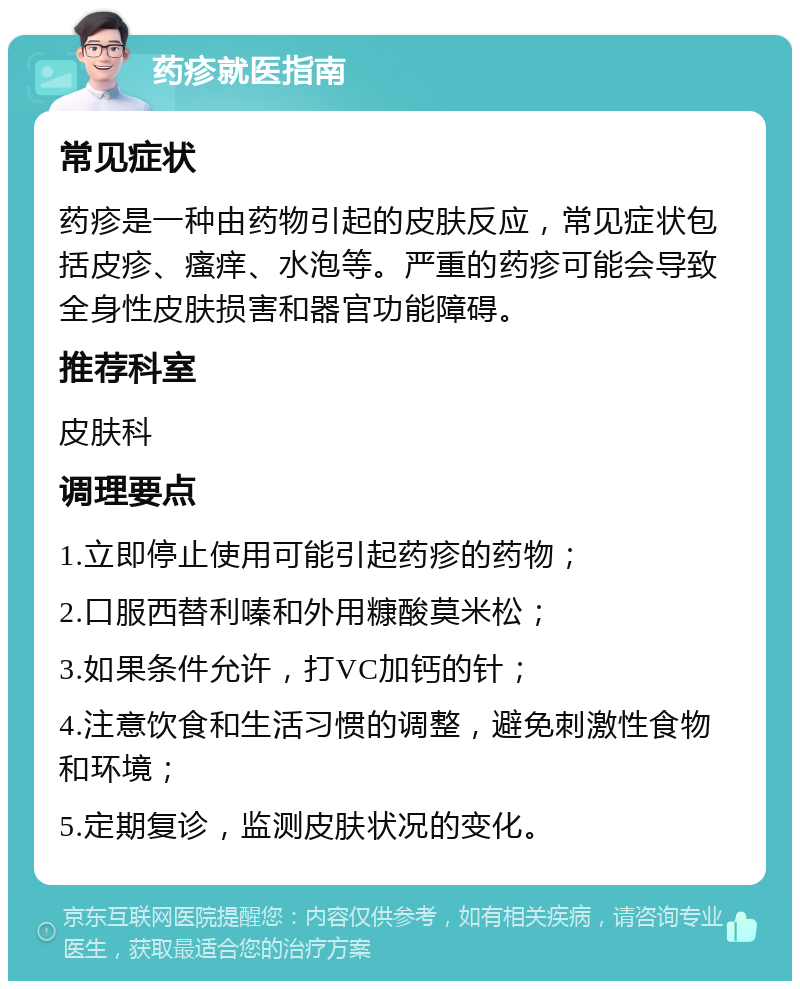 药疹就医指南 常见症状 药疹是一种由药物引起的皮肤反应，常见症状包括皮疹、瘙痒、水泡等。严重的药疹可能会导致全身性皮肤损害和器官功能障碍。 推荐科室 皮肤科 调理要点 1.立即停止使用可能引起药疹的药物； 2.口服西替利嗪和外用糠酸莫米松； 3.如果条件允许，打VC加钙的针； 4.注意饮食和生活习惯的调整，避免刺激性食物和环境； 5.定期复诊，监测皮肤状况的变化。