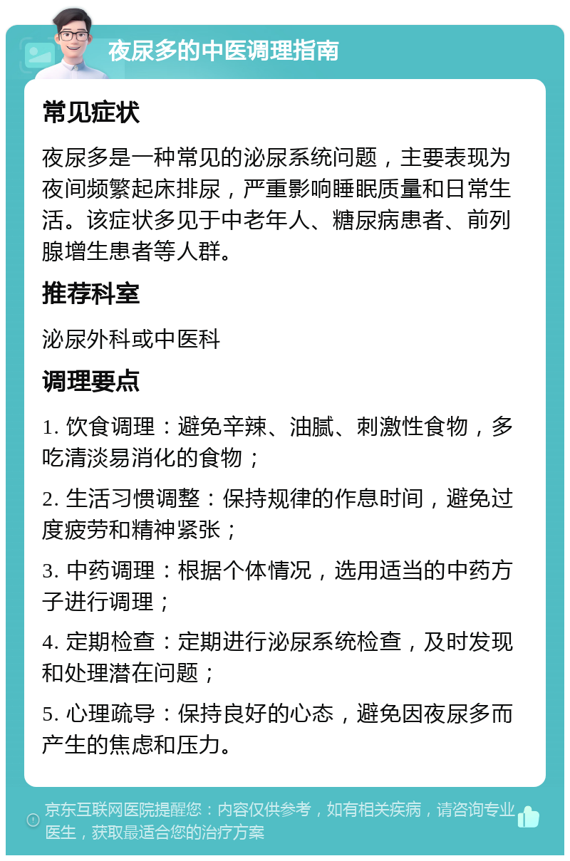 夜尿多的中医调理指南 常见症状 夜尿多是一种常见的泌尿系统问题，主要表现为夜间频繁起床排尿，严重影响睡眠质量和日常生活。该症状多见于中老年人、糖尿病患者、前列腺增生患者等人群。 推荐科室 泌尿外科或中医科 调理要点 1. 饮食调理：避免辛辣、油腻、刺激性食物，多吃清淡易消化的食物； 2. 生活习惯调整：保持规律的作息时间，避免过度疲劳和精神紧张； 3. 中药调理：根据个体情况，选用适当的中药方子进行调理； 4. 定期检查：定期进行泌尿系统检查，及时发现和处理潜在问题； 5. 心理疏导：保持良好的心态，避免因夜尿多而产生的焦虑和压力。