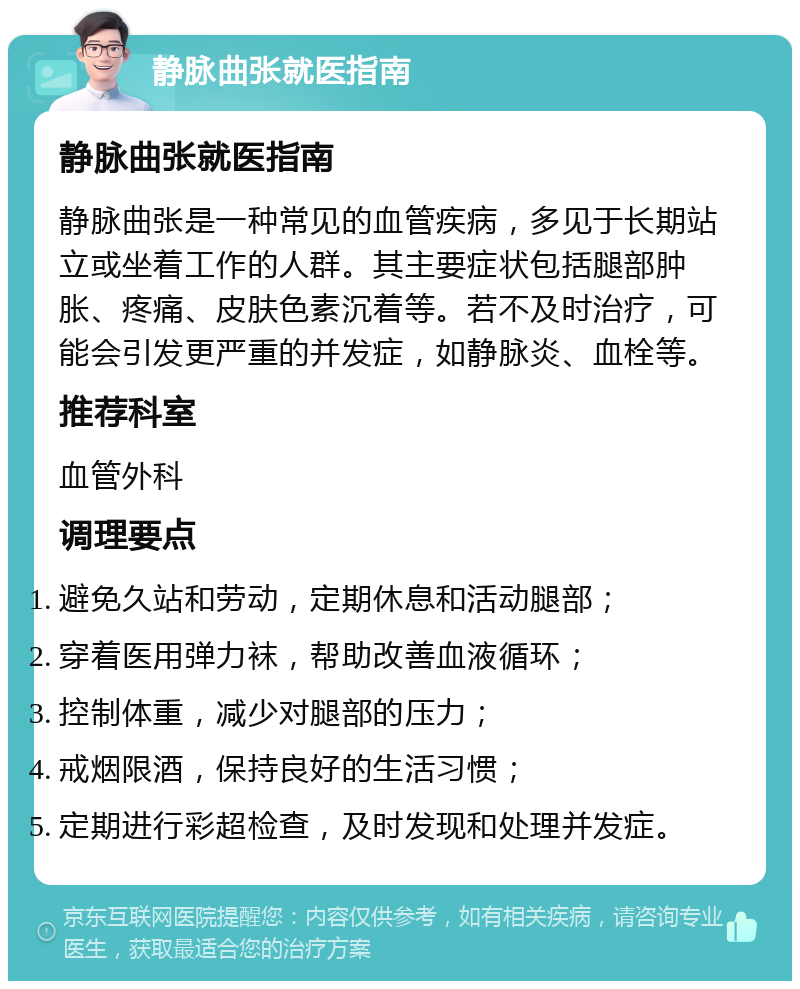 静脉曲张就医指南 静脉曲张就医指南 静脉曲张是一种常见的血管疾病，多见于长期站立或坐着工作的人群。其主要症状包括腿部肿胀、疼痛、皮肤色素沉着等。若不及时治疗，可能会引发更严重的并发症，如静脉炎、血栓等。 推荐科室 血管外科 调理要点 避免久站和劳动，定期休息和活动腿部； 穿着医用弹力袜，帮助改善血液循环； 控制体重，减少对腿部的压力； 戒烟限酒，保持良好的生活习惯； 定期进行彩超检查，及时发现和处理并发症。