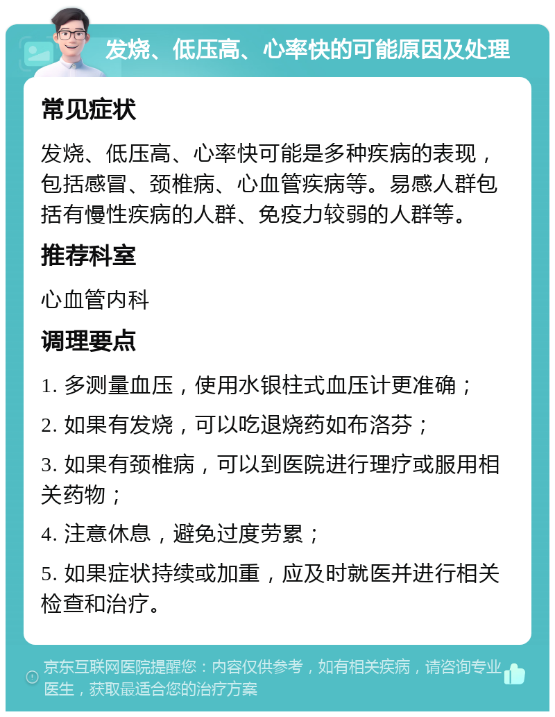 发烧、低压高、心率快的可能原因及处理 常见症状 发烧、低压高、心率快可能是多种疾病的表现，包括感冒、颈椎病、心血管疾病等。易感人群包括有慢性疾病的人群、免疫力较弱的人群等。 推荐科室 心血管内科 调理要点 1. 多测量血压，使用水银柱式血压计更准确； 2. 如果有发烧，可以吃退烧药如布洛芬； 3. 如果有颈椎病，可以到医院进行理疗或服用相关药物； 4. 注意休息，避免过度劳累； 5. 如果症状持续或加重，应及时就医并进行相关检查和治疗。