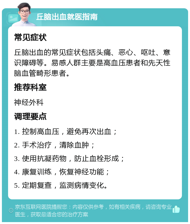 丘脑出血就医指南 常见症状 丘脑出血的常见症状包括头痛、恶心、呕吐、意识障碍等。易感人群主要是高血压患者和先天性脑血管畸形患者。 推荐科室 神经外科 调理要点 1. 控制高血压，避免再次出血； 2. 手术治疗，清除血肿； 3. 使用抗凝药物，防止血栓形成； 4. 康复训练，恢复神经功能； 5. 定期复查，监测病情变化。