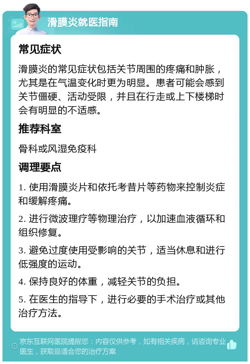 滑膜炎就医指南 常见症状 滑膜炎的常见症状包括关节周围的疼痛和肿胀，尤其是在气温变化时更为明显。患者可能会感到关节僵硬、活动受限，并且在行走或上下楼梯时会有明显的不适感。 推荐科室 骨科或风湿免疫科 调理要点 1. 使用滑膜炎片和依托考昔片等药物来控制炎症和缓解疼痛。 2. 进行微波理疗等物理治疗，以加速血液循环和组织修复。 3. 避免过度使用受影响的关节，适当休息和进行低强度的运动。 4. 保持良好的体重，减轻关节的负担。 5. 在医生的指导下，进行必要的手术治疗或其他治疗方法。