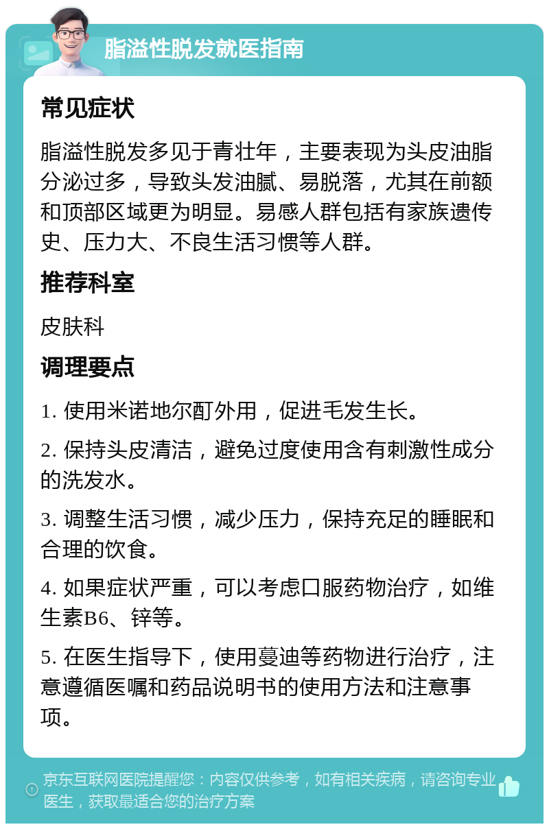 脂溢性脱发就医指南 常见症状 脂溢性脱发多见于青壮年，主要表现为头皮油脂分泌过多，导致头发油腻、易脱落，尤其在前额和顶部区域更为明显。易感人群包括有家族遗传史、压力大、不良生活习惯等人群。 推荐科室 皮肤科 调理要点 1. 使用米诺地尔酊外用，促进毛发生长。 2. 保持头皮清洁，避免过度使用含有刺激性成分的洗发水。 3. 调整生活习惯，减少压力，保持充足的睡眠和合理的饮食。 4. 如果症状严重，可以考虑口服药物治疗，如维生素B6、锌等。 5. 在医生指导下，使用蔓迪等药物进行治疗，注意遵循医嘱和药品说明书的使用方法和注意事项。