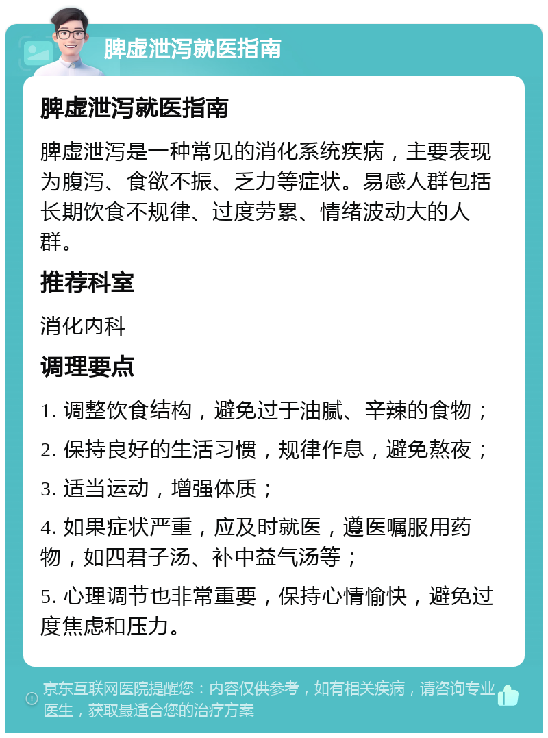 脾虚泄泻就医指南 脾虚泄泻就医指南 脾虚泄泻是一种常见的消化系统疾病，主要表现为腹泻、食欲不振、乏力等症状。易感人群包括长期饮食不规律、过度劳累、情绪波动大的人群。 推荐科室 消化内科 调理要点 1. 调整饮食结构，避免过于油腻、辛辣的食物； 2. 保持良好的生活习惯，规律作息，避免熬夜； 3. 适当运动，增强体质； 4. 如果症状严重，应及时就医，遵医嘱服用药物，如四君子汤、补中益气汤等； 5. 心理调节也非常重要，保持心情愉快，避免过度焦虑和压力。