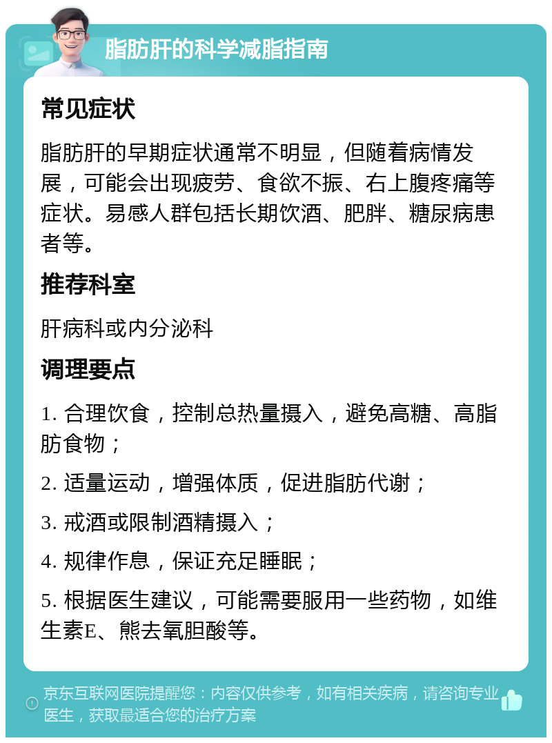 脂肪肝的科学减脂指南 常见症状 脂肪肝的早期症状通常不明显，但随着病情发展，可能会出现疲劳、食欲不振、右上腹疼痛等症状。易感人群包括长期饮酒、肥胖、糖尿病患者等。 推荐科室 肝病科或内分泌科 调理要点 1. 合理饮食，控制总热量摄入，避免高糖、高脂肪食物； 2. 适量运动，增强体质，促进脂肪代谢； 3. 戒酒或限制酒精摄入； 4. 规律作息，保证充足睡眠； 5. 根据医生建议，可能需要服用一些药物，如维生素E、熊去氧胆酸等。