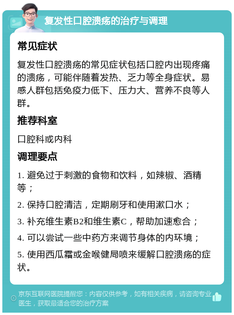 复发性口腔溃疡的治疗与调理 常见症状 复发性口腔溃疡的常见症状包括口腔内出现疼痛的溃疡，可能伴随着发热、乏力等全身症状。易感人群包括免疫力低下、压力大、营养不良等人群。 推荐科室 口腔科或内科 调理要点 1. 避免过于刺激的食物和饮料，如辣椒、酒精等； 2. 保持口腔清洁，定期刷牙和使用漱口水； 3. 补充维生素B2和维生素C，帮助加速愈合； 4. 可以尝试一些中药方来调节身体的内环境； 5. 使用西瓜霜或金喉健局喷来缓解口腔溃疡的症状。