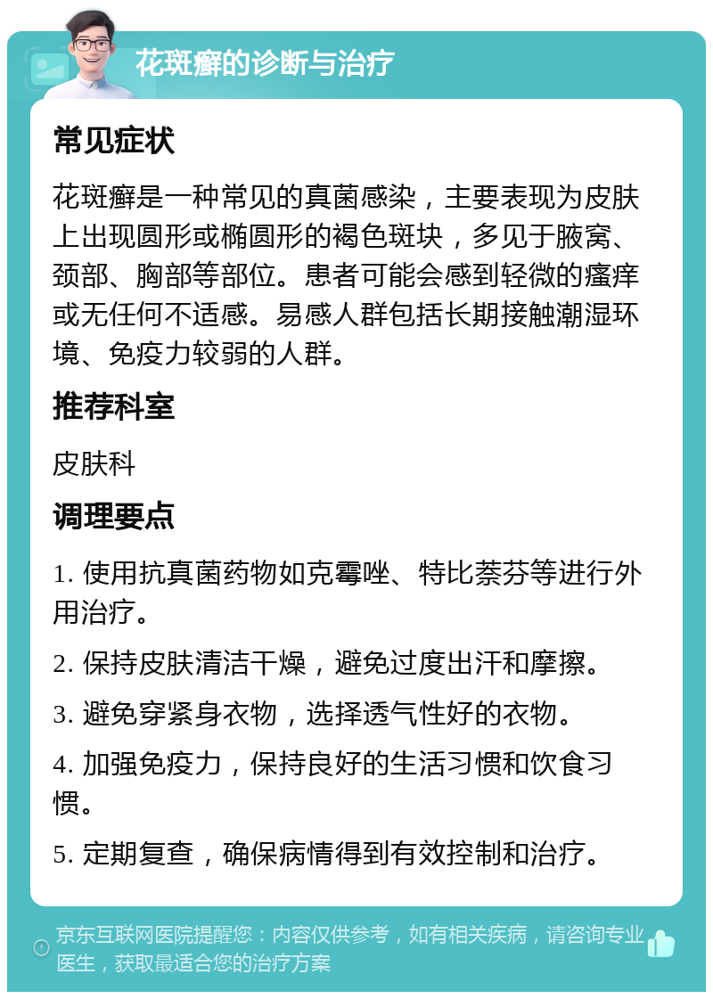 花斑癣的诊断与治疗 常见症状 花斑癣是一种常见的真菌感染，主要表现为皮肤上出现圆形或椭圆形的褐色斑块，多见于腋窝、颈部、胸部等部位。患者可能会感到轻微的瘙痒或无任何不适感。易感人群包括长期接触潮湿环境、免疫力较弱的人群。 推荐科室 皮肤科 调理要点 1. 使用抗真菌药物如克霉唑、特比萘芬等进行外用治疗。 2. 保持皮肤清洁干燥，避免过度出汗和摩擦。 3. 避免穿紧身衣物，选择透气性好的衣物。 4. 加强免疫力，保持良好的生活习惯和饮食习惯。 5. 定期复查，确保病情得到有效控制和治疗。