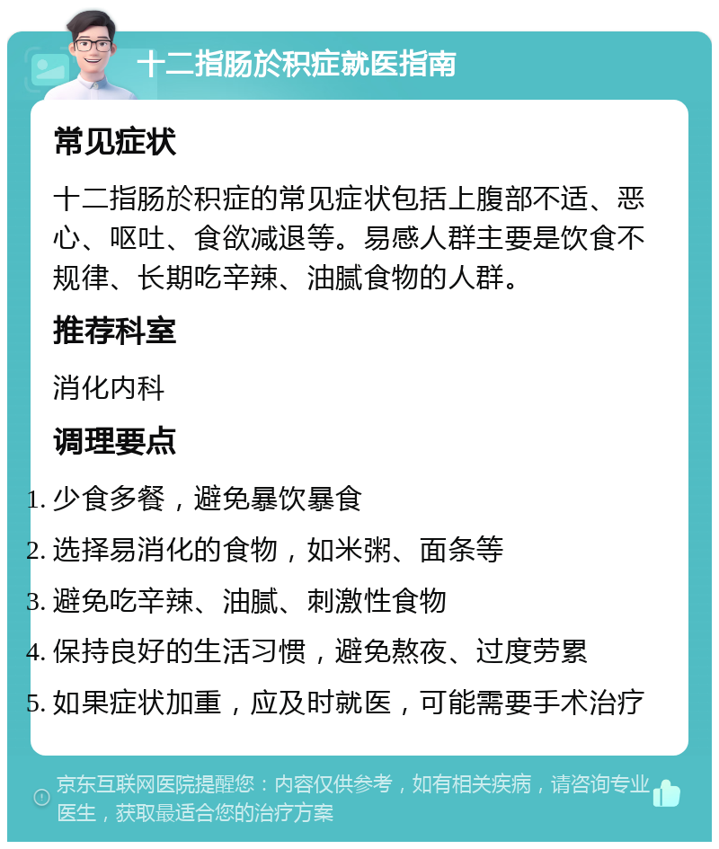 十二指肠於积症就医指南 常见症状 十二指肠於积症的常见症状包括上腹部不适、恶心、呕吐、食欲减退等。易感人群主要是饮食不规律、长期吃辛辣、油腻食物的人群。 推荐科室 消化内科 调理要点 少食多餐，避免暴饮暴食 选择易消化的食物，如米粥、面条等 避免吃辛辣、油腻、刺激性食物 保持良好的生活习惯，避免熬夜、过度劳累 如果症状加重，应及时就医，可能需要手术治疗