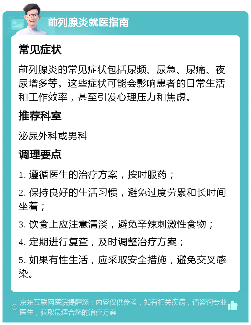 前列腺炎就医指南 常见症状 前列腺炎的常见症状包括尿频、尿急、尿痛、夜尿增多等。这些症状可能会影响患者的日常生活和工作效率，甚至引发心理压力和焦虑。 推荐科室 泌尿外科或男科 调理要点 1. 遵循医生的治疗方案，按时服药； 2. 保持良好的生活习惯，避免过度劳累和长时间坐着； 3. 饮食上应注意清淡，避免辛辣刺激性食物； 4. 定期进行复查，及时调整治疗方案； 5. 如果有性生活，应采取安全措施，避免交叉感染。