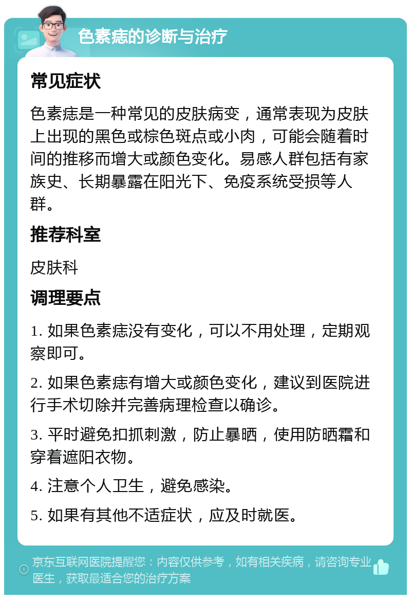 色素痣的诊断与治疗 常见症状 色素痣是一种常见的皮肤病变，通常表现为皮肤上出现的黑色或棕色斑点或小肉，可能会随着时间的推移而增大或颜色变化。易感人群包括有家族史、长期暴露在阳光下、免疫系统受损等人群。 推荐科室 皮肤科 调理要点 1. 如果色素痣没有变化，可以不用处理，定期观察即可。 2. 如果色素痣有增大或颜色变化，建议到医院进行手术切除并完善病理检查以确诊。 3. 平时避免扣抓刺激，防止暴晒，使用防晒霜和穿着遮阳衣物。 4. 注意个人卫生，避免感染。 5. 如果有其他不适症状，应及时就医。